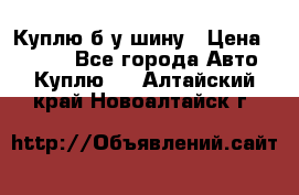 Куплю б/у шину › Цена ­ 1 000 - Все города Авто » Куплю   . Алтайский край,Новоалтайск г.